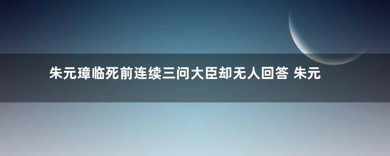 朱元璋临死前连续三问大臣却无人回答 朱元璋到底问了什么